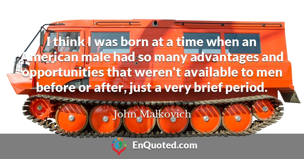 I think I was born at a time when an American male had so many advantages and opportunities that weren't available to men before or after, just a very brief period.