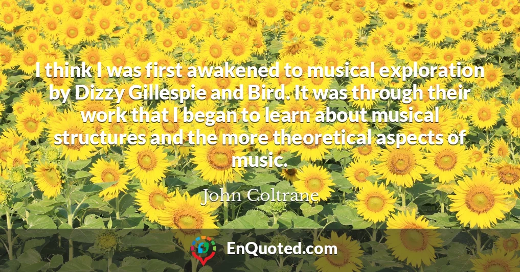 I think I was first awakened to musical exploration by Dizzy Gillespie and Bird. It was through their work that I began to learn about musical structures and the more theoretical aspects of music.