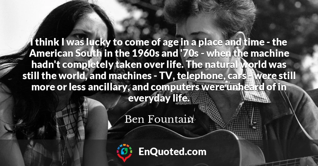 I think I was lucky to come of age in a place and time - the American South in the 1960s and '70s - when the machine hadn't completely taken over life. The natural world was still the world, and machines - TV, telephone, cars - were still more or less ancillary, and computers were unheard of in everyday life.