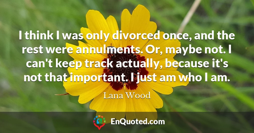 I think I was only divorced once, and the rest were annulments. Or, maybe not. I can't keep track actually, because it's not that important. I just am who I am.