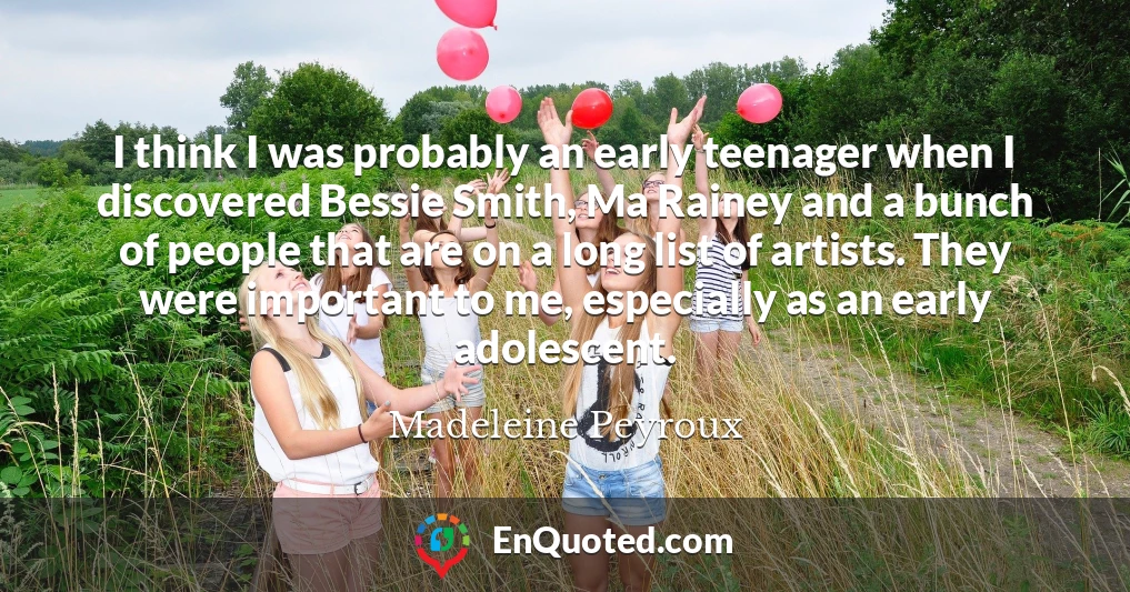 I think I was probably an early teenager when I discovered Bessie Smith, Ma Rainey and a bunch of people that are on a long list of artists. They were important to me, especially as an early adolescent.