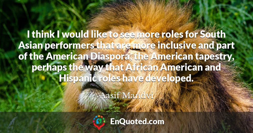 I think I would like to see more roles for South Asian performers that are more inclusive and part of the American Diaspora, the American tapestry, perhaps the way that African American and Hispanic roles have developed.
