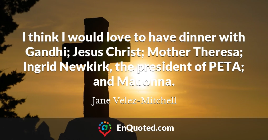 I think I would love to have dinner with Gandhi; Jesus Christ; Mother Theresa; Ingrid Newkirk, the president of PETA; and Madonna.