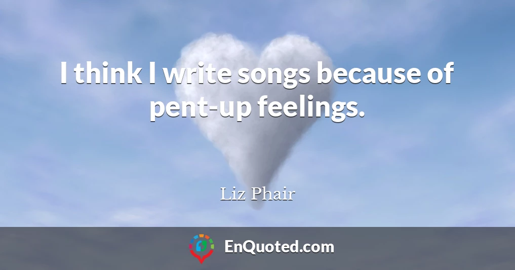 I think I write songs because of pent-up feelings.