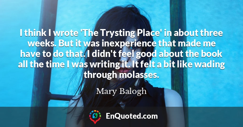 I think I wrote 'The Trysting Place' in about three weeks. But it was inexperience that made me have to do that. I didn't feel good about the book all the time I was writing it. It felt a bit like wading through molasses.