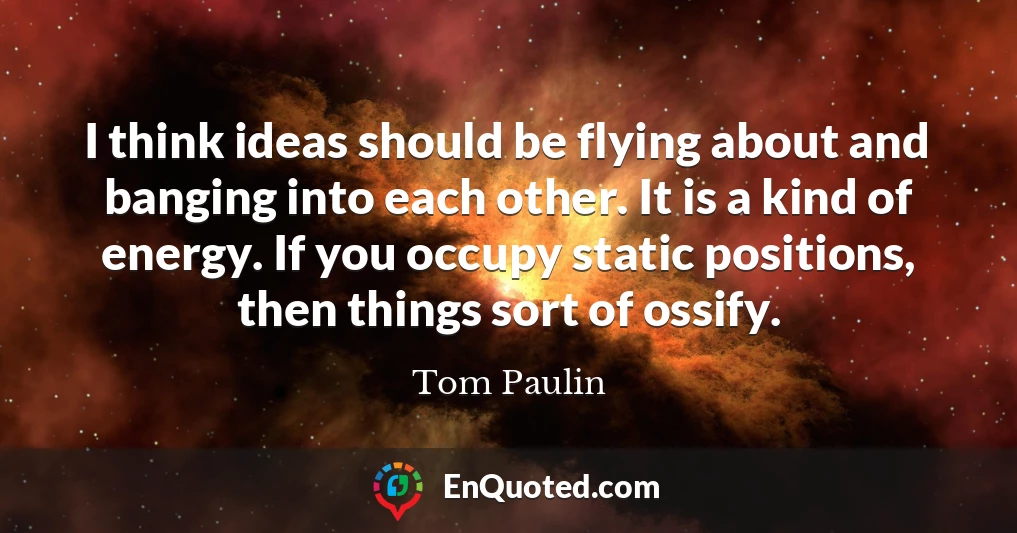 I think ideas should be flying about and banging into each other. It is a kind of energy. If you occupy static positions, then things sort of ossify.