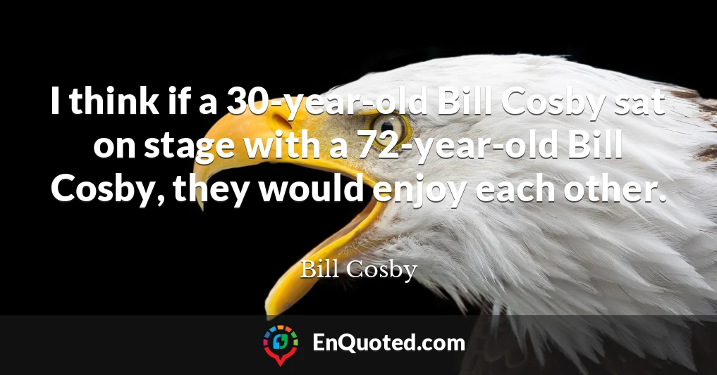 I think if a 30-year-old Bill Cosby sat on stage with a 72-year-old Bill Cosby, they would enjoy each other.