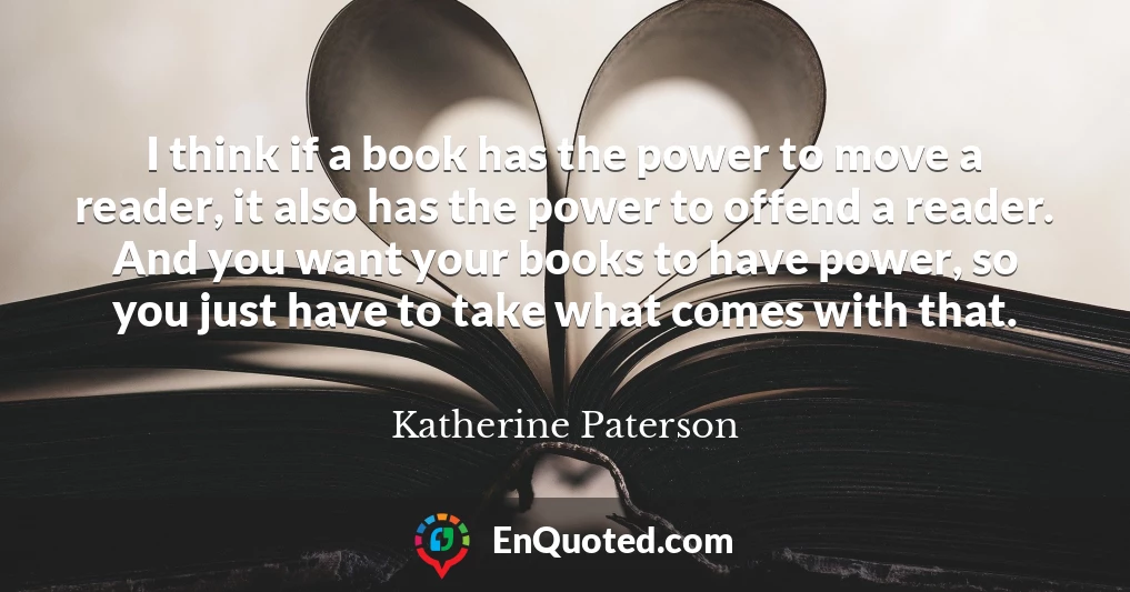 I think if a book has the power to move a reader, it also has the power to offend a reader. And you want your books to have power, so you just have to take what comes with that.