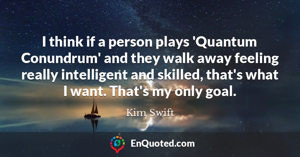 I think if a person plays 'Quantum Conundrum' and they walk away feeling really intelligent and skilled, that's what I want. That's my only goal.