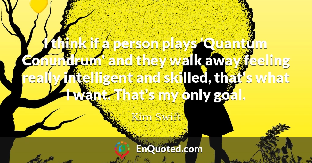 I think if a person plays 'Quantum Conundrum' and they walk away feeling really intelligent and skilled, that's what I want. That's my only goal.