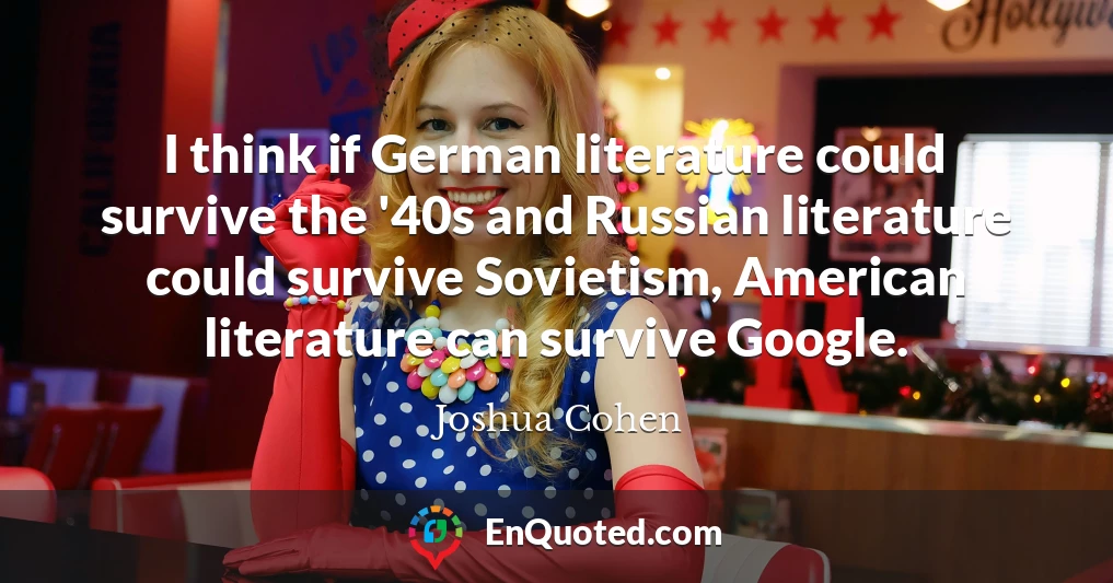 I think if German literature could survive the '40s and Russian literature could survive Sovietism, American literature can survive Google.