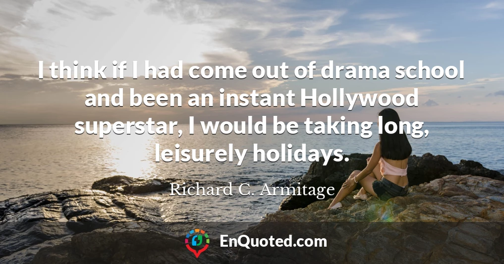 I think if I had come out of drama school and been an instant Hollywood superstar, I would be taking long, leisurely holidays.