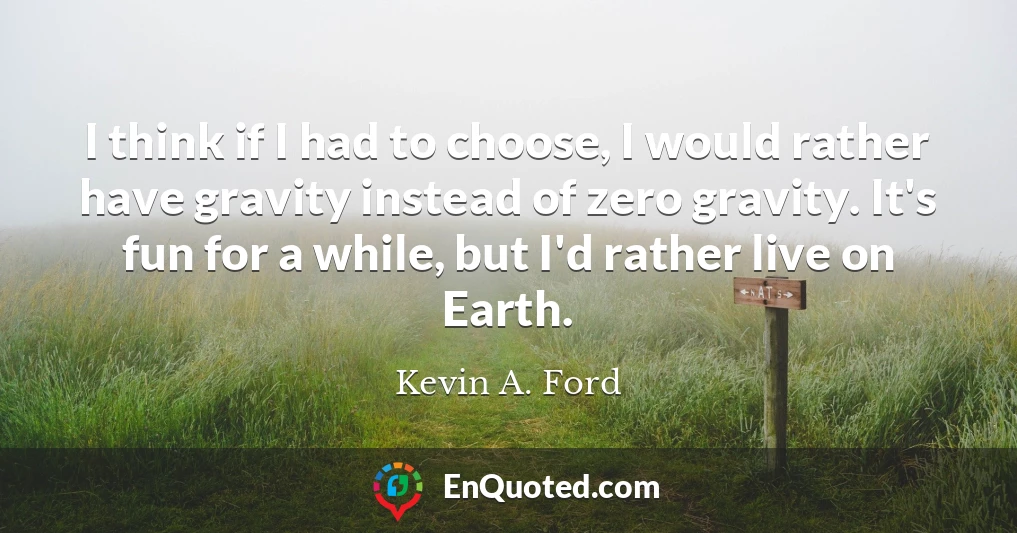 I think if I had to choose, I would rather have gravity instead of zero gravity. It's fun for a while, but I'd rather live on Earth.