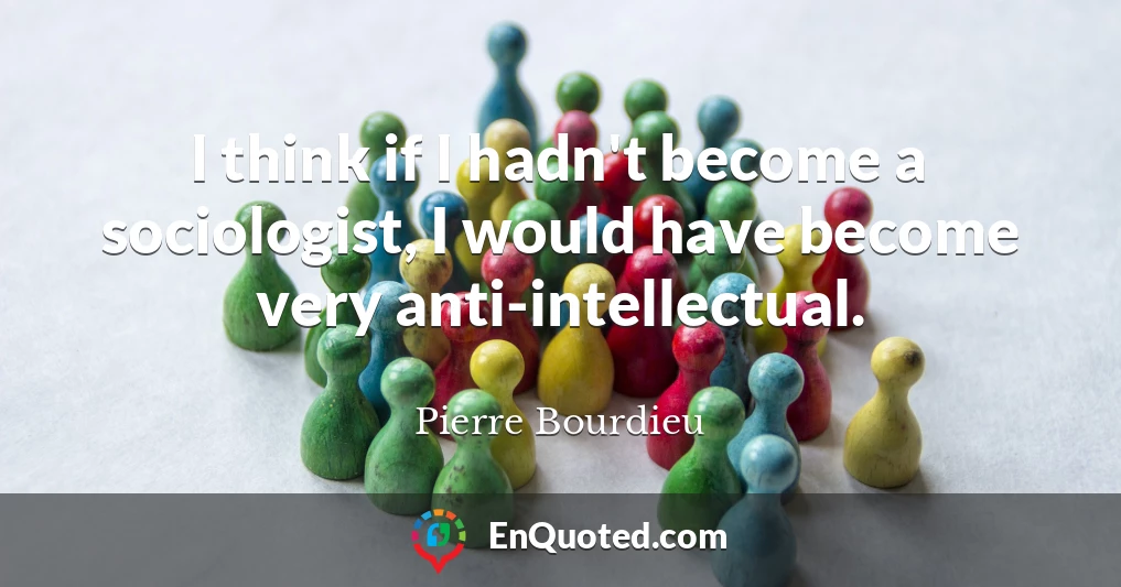I think if I hadn't become a sociologist, I would have become very anti-intellectual.
