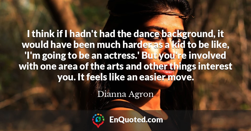 I think if I hadn't had the dance background, it would have been much harder as a kid to be like, 'I'm going to be an actress.' But you're involved with one area of the arts and other things interest you. It feels like an easier move.
