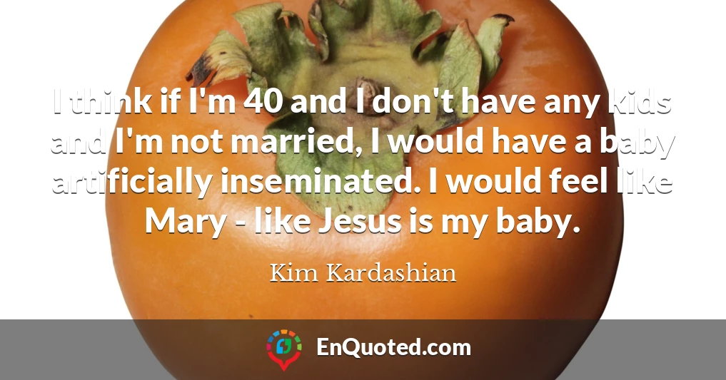 I think if I'm 40 and I don't have any kids and I'm not married, I would have a baby artificially inseminated. I would feel like Mary - like Jesus is my baby.