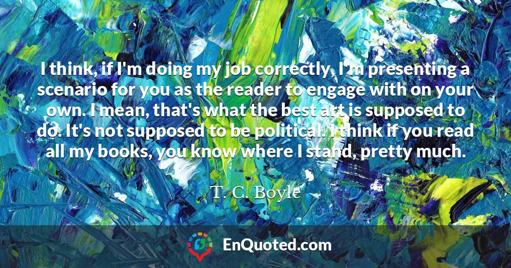 I think, if I'm doing my job correctly, I'm presenting a scenario for you as the reader to engage with on your own. I mean, that's what the best art is supposed to do. It's not supposed to be political. I think if you read all my books, you know where I stand, pretty much.