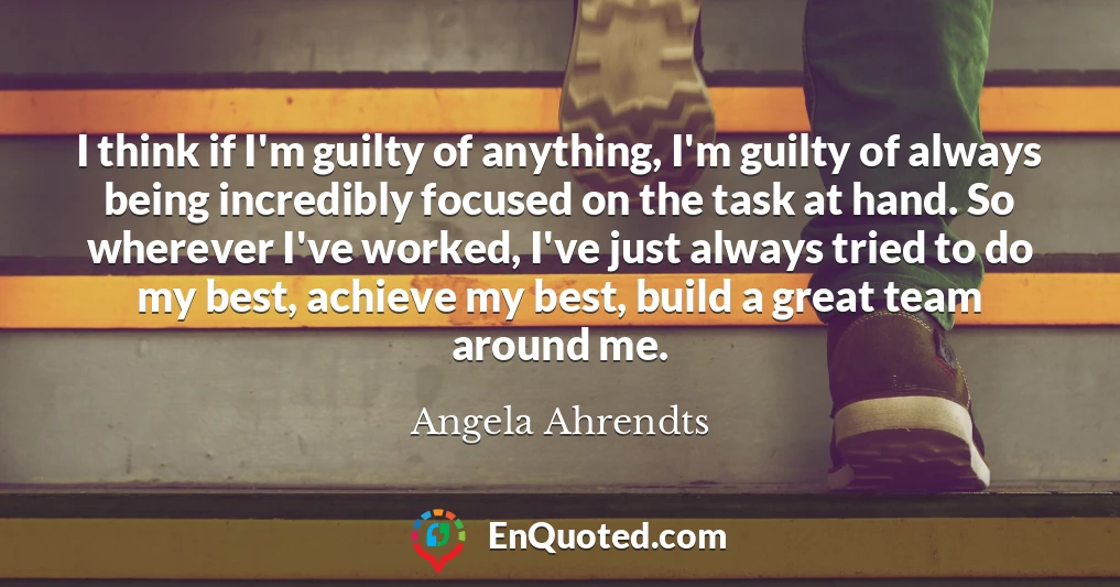 I think if I'm guilty of anything, I'm guilty of always being incredibly focused on the task at hand. So wherever I've worked, I've just always tried to do my best, achieve my best, build a great team around me.