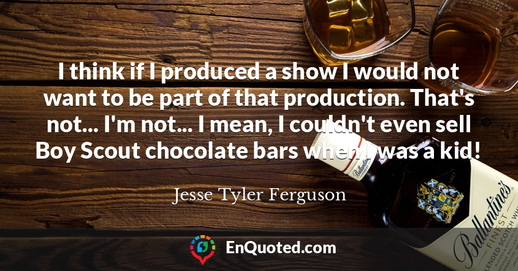 I think if I produced a show I would not want to be part of that production. That's not... I'm not... I mean, I couldn't even sell Boy Scout chocolate bars when I was a kid!
