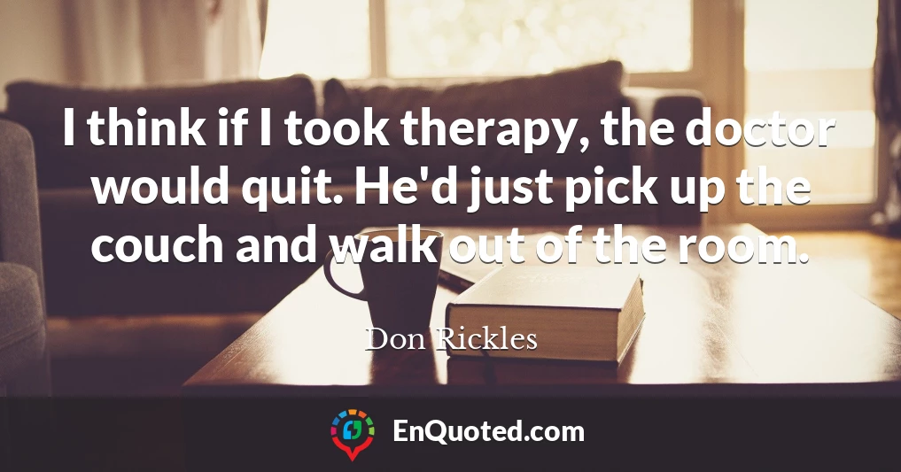 I think if I took therapy, the doctor would quit. He'd just pick up the couch and walk out of the room.