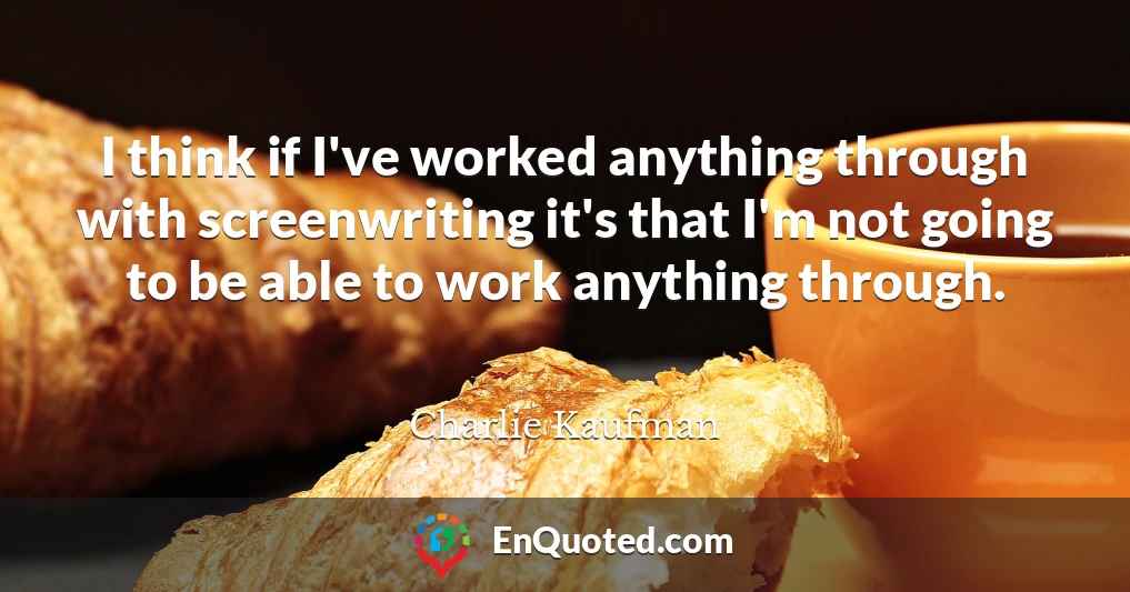I think if I've worked anything through with screenwriting it's that I'm not going to be able to work anything through.