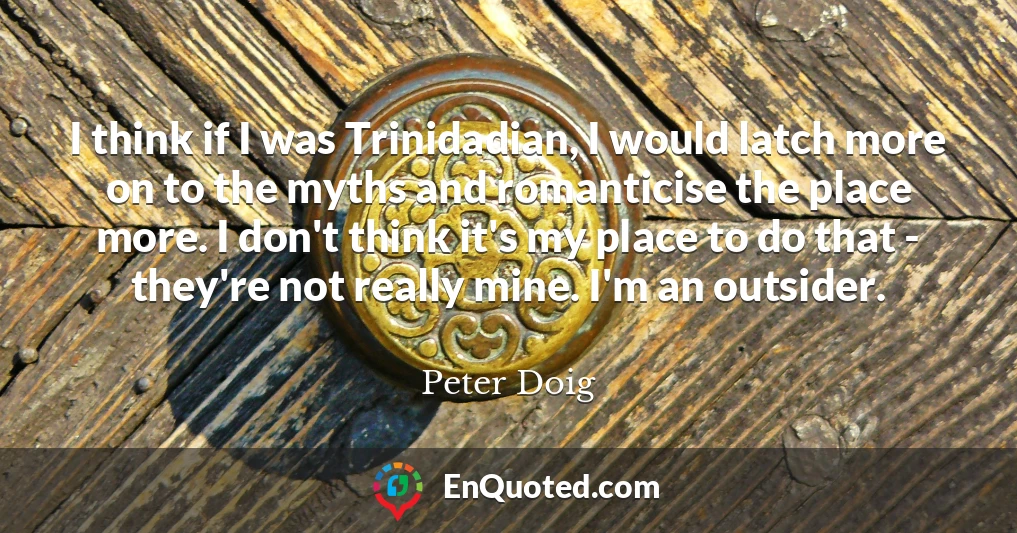 I think if I was Trinidadian, I would latch more on to the myths and romanticise the place more. I don't think it's my place to do that - they're not really mine. I'm an outsider.