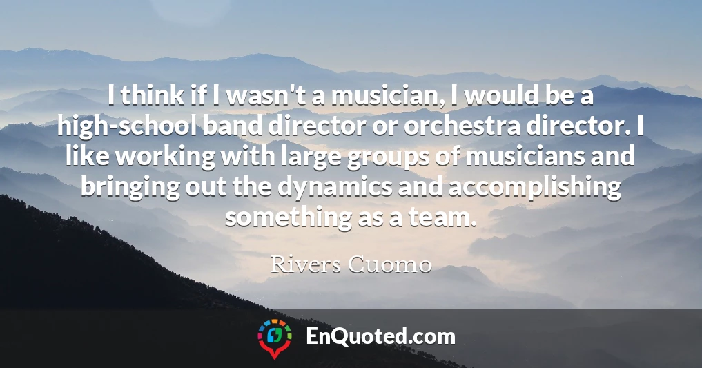 I think if I wasn't a musician, I would be a high-school band director or orchestra director. I like working with large groups of musicians and bringing out the dynamics and accomplishing something as a team.