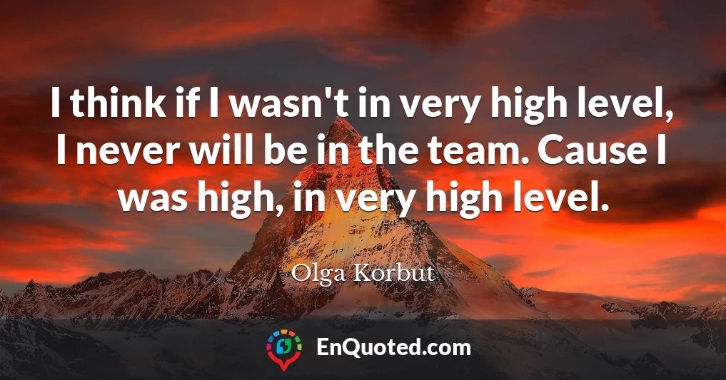 I think if I wasn't in very high level, I never will be in the team. Cause I was high, in very high level.