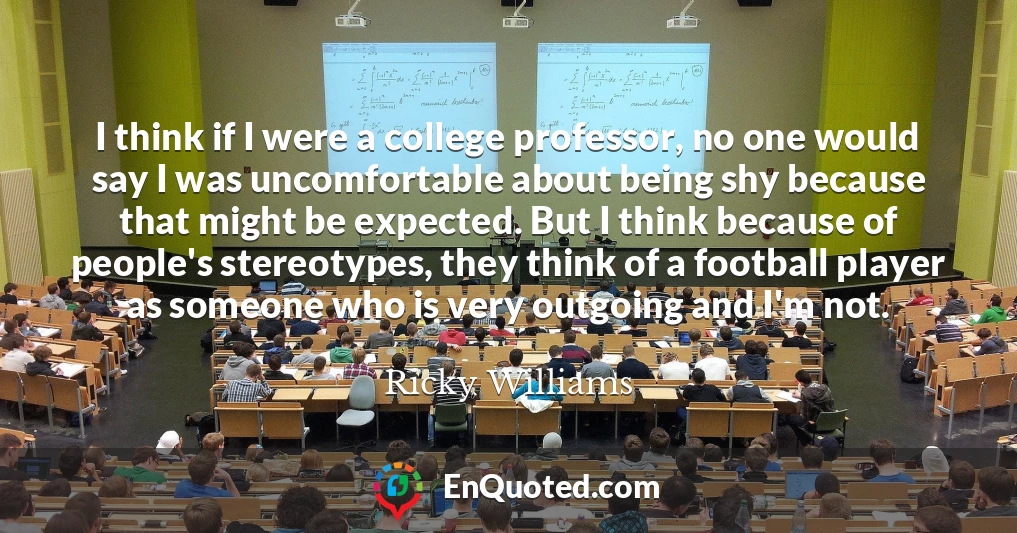 I think if I were a college professor, no one would say I was uncomfortable about being shy because that might be expected. But I think because of people's stereotypes, they think of a football player as someone who is very outgoing and I'm not.