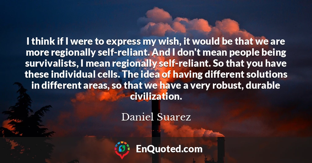 I think if I were to express my wish, it would be that we are more regionally self-reliant. And I don't mean people being survivalists, I mean regionally self-reliant. So that you have these individual cells. The idea of having different solutions in different areas, so that we have a very robust, durable civilization.