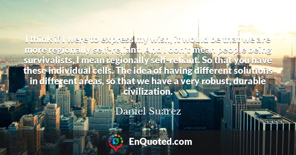 I think if I were to express my wish, it would be that we are more regionally self-reliant. And I don't mean people being survivalists, I mean regionally self-reliant. So that you have these individual cells. The idea of having different solutions in different areas, so that we have a very robust, durable civilization.