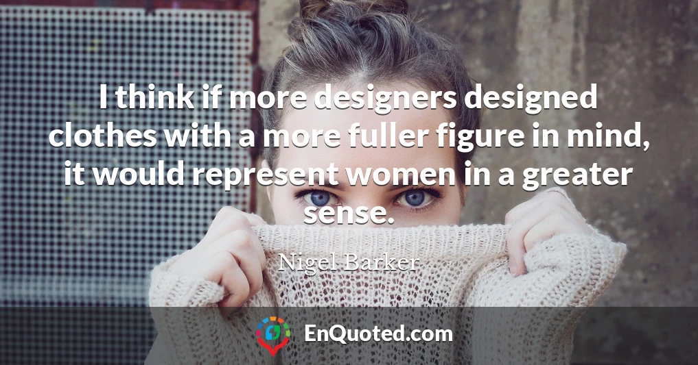 I think if more designers designed clothes with a more fuller figure in mind, it would represent women in a greater sense.
