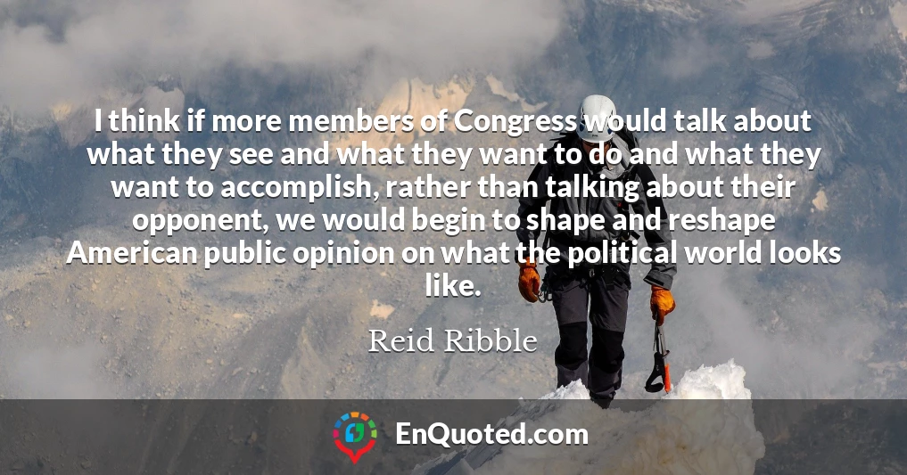 I think if more members of Congress would talk about what they see and what they want to do and what they want to accomplish, rather than talking about their opponent, we would begin to shape and reshape American public opinion on what the political world looks like.