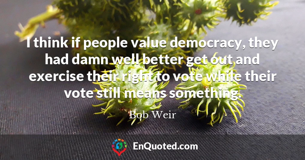 I think if people value democracy, they had damn well better get out and exercise their right to vote while their vote still means something.