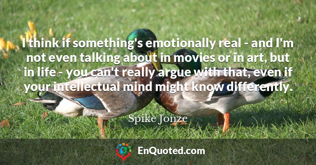 I think if something's emotionally real - and I'm not even talking about in movies or in art, but in life - you can't really argue with that, even if your intellectual mind might know differently.