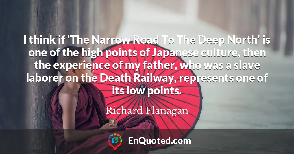 I think if 'The Narrow Road To The Deep North' is one of the high points of Japanese culture, then the experience of my father, who was a slave laborer on the Death Railway, represents one of its low points.