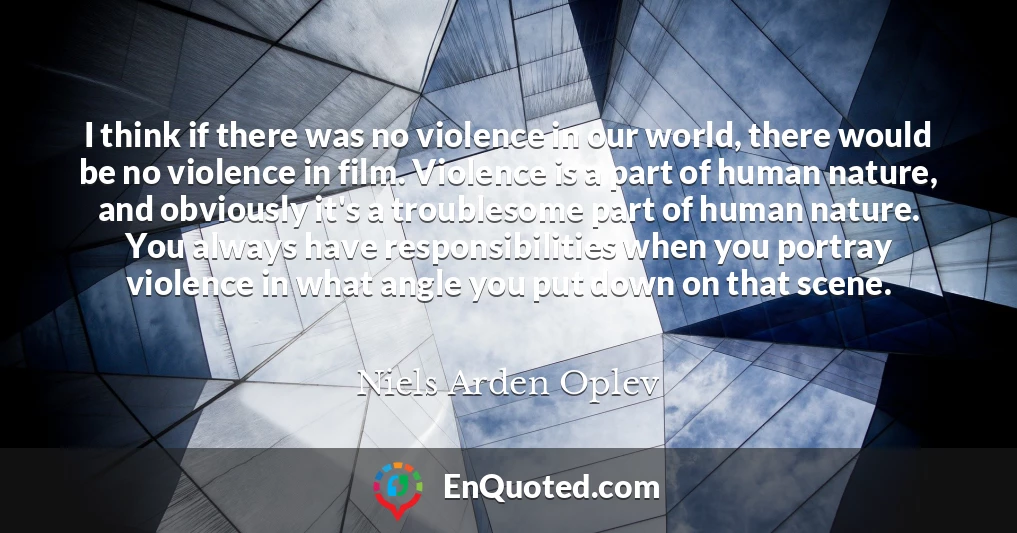 I think if there was no violence in our world, there would be no violence in film. Violence is a part of human nature, and obviously it's a troublesome part of human nature. You always have responsibilities when you portray violence in what angle you put down on that scene.