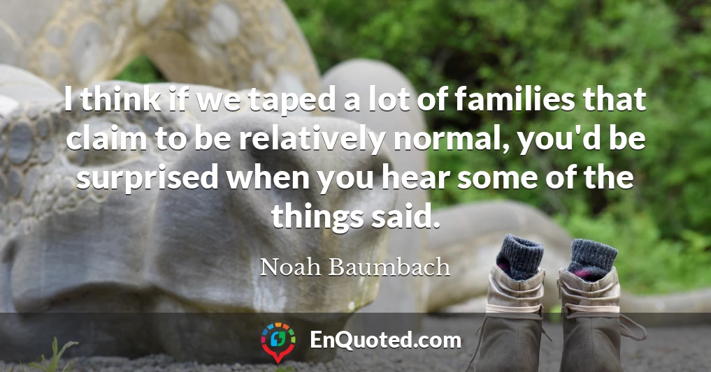 I think if we taped a lot of families that claim to be relatively normal, you'd be surprised when you hear some of the things said.