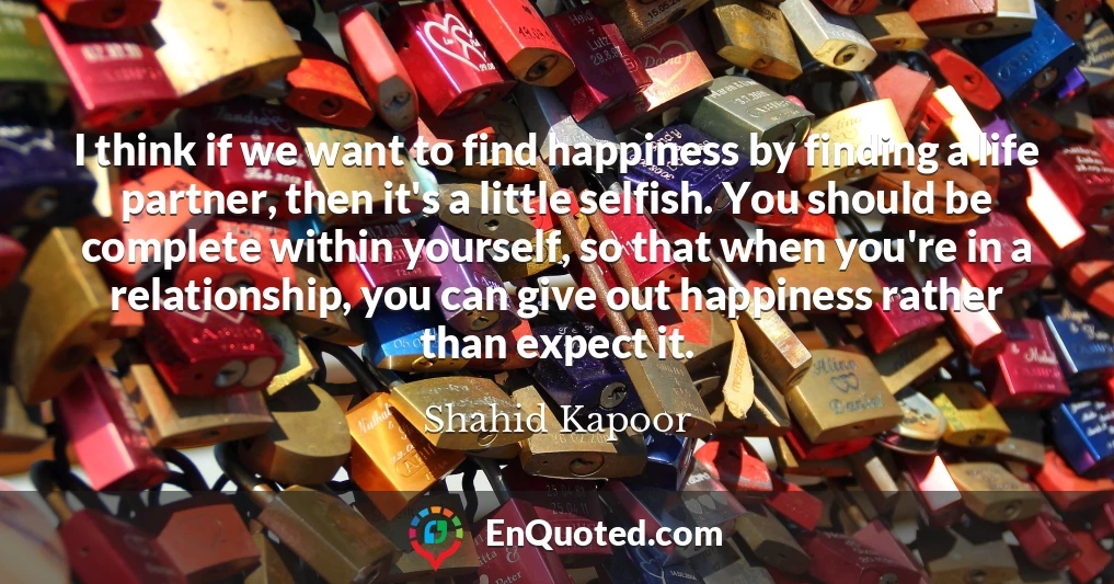 I think if we want to find happiness by finding a life partner, then it's a little selfish. You should be complete within yourself, so that when you're in a relationship, you can give out happiness rather than expect it.