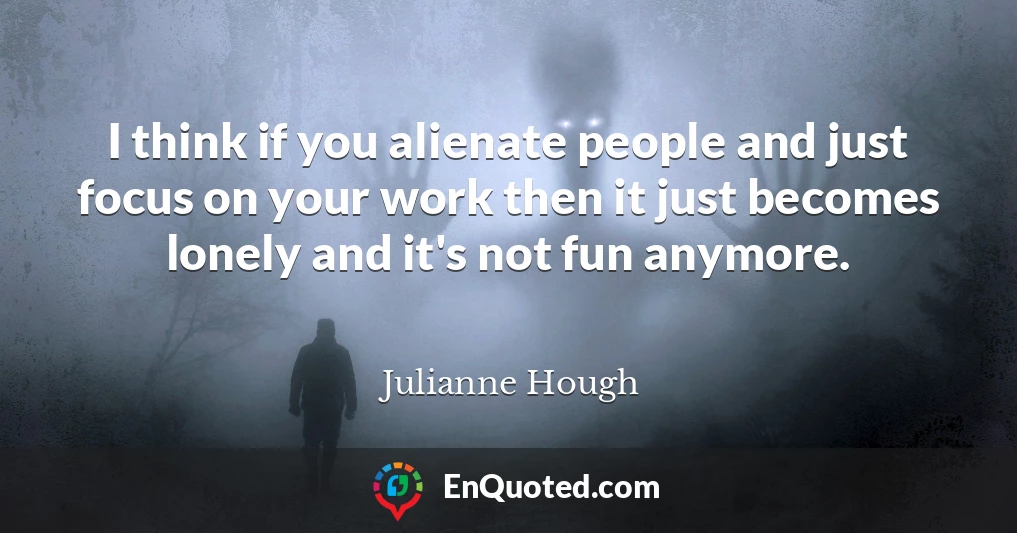 I think if you alienate people and just focus on your work then it just becomes lonely and it's not fun anymore.