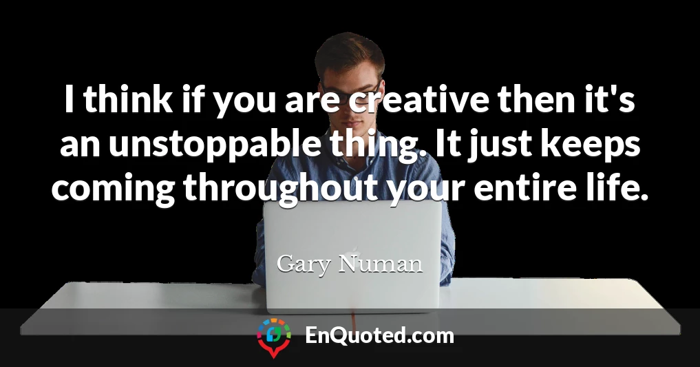 I think if you are creative then it's an unstoppable thing. It just keeps coming throughout your entire life.