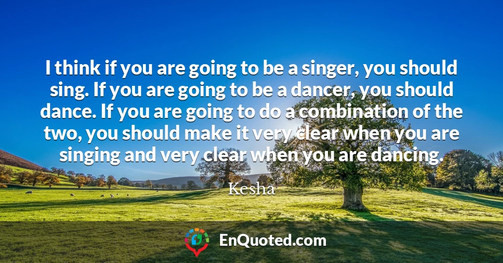 I think if you are going to be a singer, you should sing. If you are going to be a dancer, you should dance. If you are going to do a combination of the two, you should make it very clear when you are singing and very clear when you are dancing.