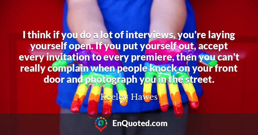 I think if you do a lot of interviews, you're laying yourself open. If you put yourself out, accept every invitation to every premiere, then you can't really complain when people knock on your front door and photograph you in the street.