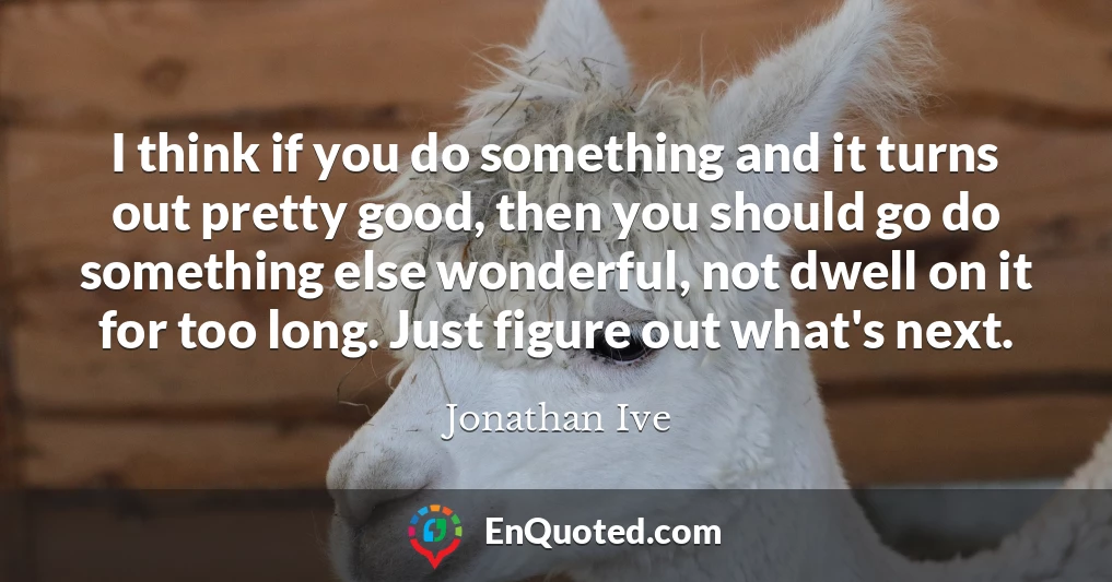 I think if you do something and it turns out pretty good, then you should go do something else wonderful, not dwell on it for too long. Just figure out what's next.