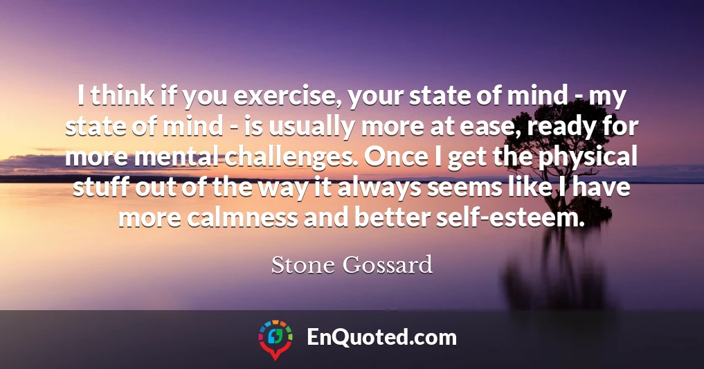 I think if you exercise, your state of mind - my state of mind - is usually more at ease, ready for more mental challenges. Once I get the physical stuff out of the way it always seems like I have more calmness and better self-esteem.