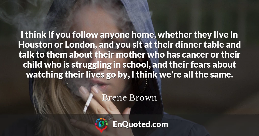 I think if you follow anyone home, whether they live in Houston or London, and you sit at their dinner table and talk to them about their mother who has cancer or their child who is struggling in school, and their fears about watching their lives go by, I think we're all the same.