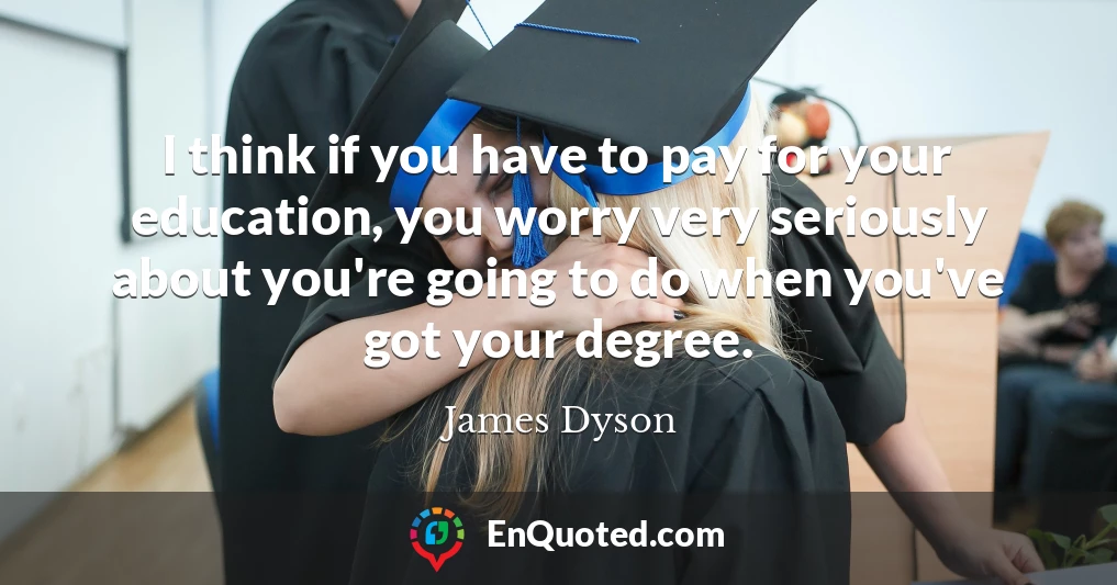I think if you have to pay for your education, you worry very seriously about you're going to do when you've got your degree.