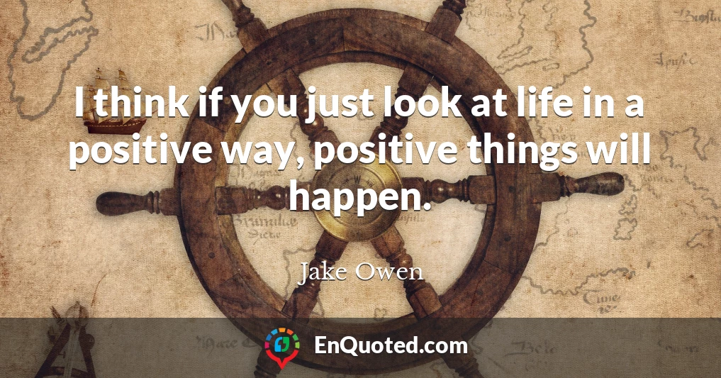 I think if you just look at life in a positive way, positive things will happen.