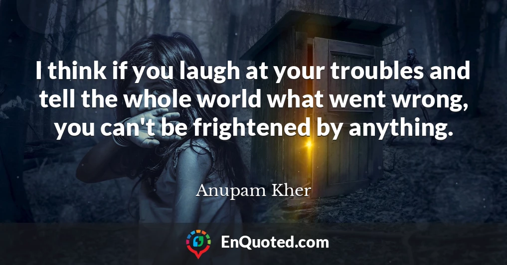 I think if you laugh at your troubles and tell the whole world what went wrong, you can't be frightened by anything.