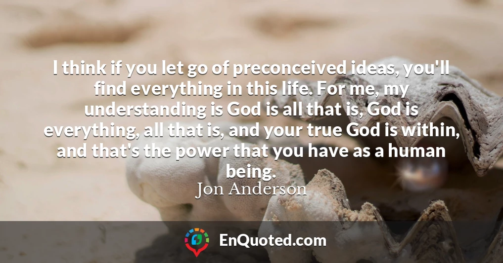 I think if you let go of preconceived ideas, you'll find everything in this life. For me, my understanding is God is all that is, God is everything, all that is, and your true God is within, and that's the power that you have as a human being.